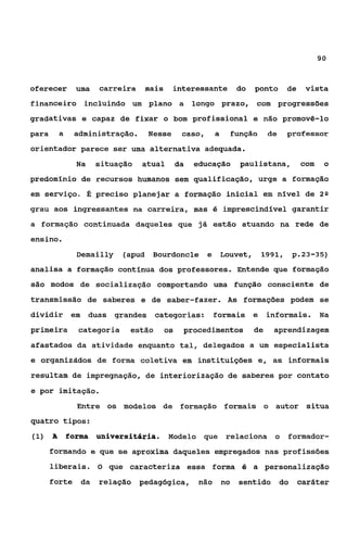 90



oferecer uma        carreira mais       interessante do ponto de vista
financeiro incluindo um plano a longo prazo, com progressões
gradativas e capaz de fixar o bom profissional e não promovê-lo
para     a    administração.    Nesse     caso, a    função    de   professor
orientador parece ser uma alternativa adequada.
               Na   situação   atual     da   educação paulistana, com     o
predomínio de recursos humanos sem qualificação, urge a formação
em serviço. É preciso planejar a formação inicial em nível de 2Q
grau aos ingressantes na carreira, mas é imprescindlvel garantir
a formação continuada daqueles que já estão atuando na rede de
ensino.
               Demailly    (apud Bourdoncle e Louvet, 1991, p.23-35)
analisa a formação contínua dos professores. Entende que formação
são modos de socialização comportando uma função consciente de
transmissão de saberes e de saber-fazer. As formações podem se
dividir em duas grandes categorias: formais e informais. Na
primeira       categoria    estão   os    procedimentos   de    aprendizagem
afastados da atividade enquanto tal, delegados a um especialista
e organizddos de forma coletiva em instituições e, as informais
resultam de impregnação, de interiorização de saberes por contato
e por imitação.
               Entre os modelos de formação formais o autor situa
quatro tipos:
(1) A        forma universitária.      Modelo que relaciona o formador-
       formando e que se aproxima daqueles empregados nas profissões
       liberais. O que caracteriza essa forma é a personalização
       forte da relação pedagógica, não no sentido do caráter
 