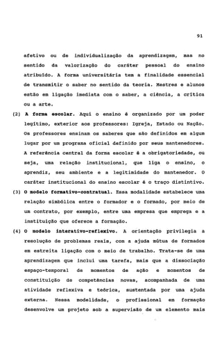 91



   afetivo ou de          individualização da       aprendizagem, mas no
   sentido       da    valorização   do    caráter    pessoal     do    ensino
   atribuído. A forma universitária tem a finalidade essencial
   de transmitir o saber no sentido da teoria. Mestres e alunos
   estão em ligação imediata com o saber, a ciência, a crítica
   ou a arte.
(2) A forma escolar. Aqui o ensino é organizado por um poder

   legitimo, exterior aos professores: Igreja, Estado ou Nação.
   Os professores ensinam os saberes que são definidos em algum
    lugar por um programa oficial definido por seus mantenedores.
   A referência central da forma escolar é a obrigatoriedade, ou
   seja, uma          relação institucionai, que       liga o        ensino, o
   aprendiz, seu ambiente e a legitimidade do mantenedor. O
   caráter institucional do ensino escolar é o traço distintivo.
(3) O modelo formativo-contratual. Essa modalidade estabelece uma

   relação simbólica entre o formador e o formado, por meio de
   um contrato, por exemplo, entre uma empresa que emprega e a
    instituição que oferece a formação.
(4) O   moáelo    interativo-reflexivo. A orientação privilegia a
   resolução de problemas reais, com a ajuda mútua de formados
    em estreita ligação com o meio de trabalho. Trata-se de uma
    aprendizagem que inclui uma tarefa, mais que a dissociação
    espaço-temporal        de   momentos       de   ação   e    momentos    de
    constituição de        competências novas,        acompanhada de       uma
    atividade reflexiva e teórica, sustentada por uma ajuda
    externa.      Nessa    modelidade,     o    profissional    em     formação
    desenvolve um projeto sob a supervisão de um elemento mais
 