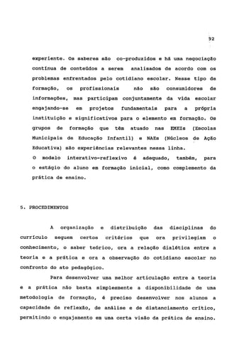 92



   experiente. Os saberes são              co-produzidos e há uma negociação
   contínua de conteúdos a serem                 analisados de acordo com os
   problemas enfrentados pelo cotidiano escolar. Nesse tipo de
   formação,         os    profissionais            não       são     consumidores    de
   informações, mas participam conjuntamente da vida                            escolar
   engajando-se           em   projetos      fundamentais            para   a   própria
   instituição e significativos para o elemento em formação. Os
   grupos       de   formação       que    têm   atuado        nas     EMEIs    (Escolas
   Municipais de Educação Infantil) e NAEs                           (Núcleos de Ação
   Educativa) são experiências relevantes nessa linha.
    O   modelo       interativo-reflexivo           é     adequado,      também,     para
    o estágio do aluno em formação inicial, como complemento da

   prática de ensino.




5. PROCEDIMENTOS



            A    organização        e     distribuição         das     disciplinas     do
currículo       seguem     certos       critérios       que     ora     privilegiam     o
conhecimento, o saber teórico , ora a relação dialética entre a
teoria e a prática e ora a observação do cotidiano escolar no
confronto do ato pedagógico.
            Para desenvolver uma melhor articulação entre a teoria
e a prática não basta simplesmente a                      disponibilidade de uma
metodologia de        formação, é preciso desenvolver nos alunos a
capacidade de reflexão, de análise e de distanciamento critico,
permitindo o engajamento em uma certa visão da prática de ensino.
 