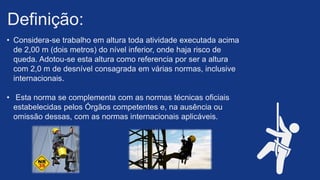 • Considera-se trabalho em altura toda atividade executada acima
de 2,00 m (dois metros) do nível inferior, onde haja risco de
queda. Adotou-se esta altura como referencia por ser a altura
com 2,0 m de desnível consagrada em várias normas, inclusive
internacionais.​
• Esta norma se complementa com as normas técnicas oficiais
estabelecidas pelos Órgãos competentes e, na ausência ou
omissão dessas, com as normas internacionais aplicáveis. ​
Definição: ​
 