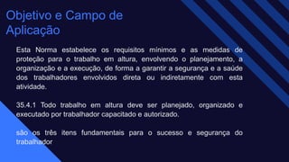 Objetivo e Campo de
Aplicação
Esta Norma estabelece os requisitos mínimos e as medidas de
proteção para o trabalho em altura, envolvendo o planejamento, a
organização e a execução, de forma a garantir a segurança e a saúde
dos trabalhadores envolvidos direta ou indiretamente com esta
atividade.
35.4.1 Todo trabalho em altura deve ser planejado, organizado e
executado por trabalhador capacitado e autorizado.
são os três itens fundamentais para o sucesso e segurança do
trabalhador
 