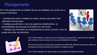 35.4.2 No planejamento do trabalho devem ser adotadas, de acordo com a
seguinte hierarquia: ​
• medidas para evitar o trabalho em altura, sempre que existir meio ​
alternativo de execução; ​
• medidas que eliminem o risco de queda dos trabalhadores, na ​
impossibilidade de execução do trabalho de outra forma; ​
• medidas que minimizem as conseqüências da queda, quando o risco de ​
queda não puder ser eliminado.
Planejamento
35.4.3 Todo trabalho em altura deve ser realizado sob supervisão, cuja forma será definida
pela análise de risco de acordo com as peculiaridades da atividade. ​
35.4.4 A execução do serviço deve considerar as influências externas que possam alterar as
condições do local de trabalho já previstas na análise de risco.​
35.4.5 Todo trabalho em altura deve ser precedido de Análise de Risco.
 