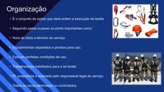 • É o conjunto de ações que dará ordem a execução da tarefa​
• Seguindo passo a passo os ponto importantes como:​
• Hora de inicio e término do serviço.​
• Equipamentos separados e prontos para uso.​
• Epis em perfeitas condições de uso.​
• Trabalhadores habilitados para a tal tarefa​
• Pt preenchida e assinada pelo responsável legal do serviço. ​
• Todos os riscos eliminados ou controlados.​
Organização​
 