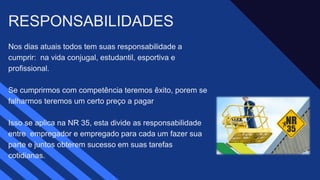 Nos dias atuais todos tem suas responsabilidade a
cumprir: na vida conjugal, estudantil, esportiva e
profissional. ​
Se cumprirmos com competência teremos êxito, porem se
falharmos teremos um certo preço a pagar ​
Isso se aplica na NR 35, esta divide as responsabilidade
entre empregador e empregado para cada um fazer sua
parte e juntos obterem sucesso em suas tarefas
cotidianas. ​
RESPONSABILIDADES ​
 