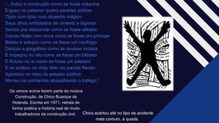 “...Subiu a construção como se fosse máquina
Ergueu no patamar quatro paredes sólidas​
Tijolo com tijolo num desenho mágico​
Seus olhos embotados de cimento e lágrima​
Sentou pra descansar como se fosse sábado​
Comeu feijão com arroz como se fosse um príncipe​
Bebeu e soluçou como se fosse um náufrago​
Dançou e gargalhou como se ouvisse música​
E tropeçou no céu como se fosse um bêbado​
E flutuou no ar como se fosse um pássaro​
E se acabou no chão feito um pacote flácido ​
Agonizou no meio do passeio público ​
Morreu na contramão atrapalhando o tráfego.” ​
Os versos acima fazem parte da música
Construção, de Chico Buarque de
Holanda. Escrita em 1971, retrata de
forma poética a história real de muito
trabalhadores da construção civil. ​ Chico acertou até no tipo de acidente
mais comum, a queda. ​
 