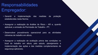 Responsabilidades
Empregador: ​
• Garantir a implementação das medidas de proteção
estabelecidas nesta Norma;
• Assegurar a realização da Análise de Risco - AR e, quando
aplicável, a emissão da Permissão de Trabalho - PT;
• Desenvolver procedimento operacional para as atividades
rotineiras de trabalho em altura;
• Assegurar a realização de avaliação prévia das condições no
local do trabalho em altura, pelo estudo, planejamento e
implementação das ações e das medidas complementares de
segurança aplicáveis;
 