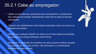 • Adotar as providências necessárias para acompanhar o cumprimento
das medidas de proteção estabelecidas nesta Norma pelas empresas
contratadas;​
• Garantir aos trabalhadores informações atualizadas sobre os riscos e as
medidas de controle;​
• Garantir que qualquer trabalho em altura só se inicie depois de adotadas
as medidas de proteção definidas nesta Norma;​
• Assegurar a suspensão dos trabalhos em altura quando verificar situação
ou condição de risco não prevista, cuja eliminação ou neutralização
imediata não seja possível;
35.2.1 Cabe ao empregador: ​
 