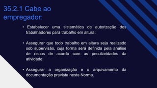 35.2.1 Cabe ao
empregador: ​
• Estabelecer uma sistemática de autorização dos
trabalhadores para trabalho em altura;
• Assegurar que todo trabalho em altura seja realizado
sob supervisão, cuja forma será definida pela análise
de riscos de acordo com as peculiaridades da
atividade;
• Assegurar a organização e o arquivamento da
documentação prevista nesta Norma.
 