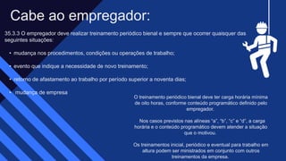 Cabe ao empregador: ​
35.3.3 O empregador deve realizar treinamento periódico bienal e sempre que ocorrer quaisquer das
seguintes situações:​
• mudança nos procedimentos, condições ou operações de trabalho; ​
• evento que indique a necessidade de novo treinamento; ​
• retorno de afastamento ao trabalho por período superior a noventa dias; ​
• mudança de empresa
O treinamento periódico bienal deve ter carga horária mínima
de oito horas, conforme conteúdo programático definido pelo
empregador. ​
Nos casos previstos nas alíneas “a”, “b”, “c” e “d”, a carga
horária e o conteúdo programático devem atender a situação
que o motivou. ​
Os treinamentos inicial, periódico e eventual para trabalho em
altura podem ser ministrados em conjunto com outros
treinamentos da empresa. ​
 