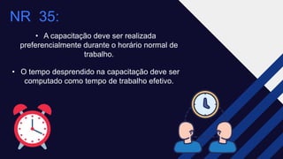 NR 35:​
• A capacitação deve ser realizada
preferencialmente durante o horário normal de
trabalho.​
• O tempo desprendido na capacitação deve ser
computado como tempo de trabalho efetivo.
 