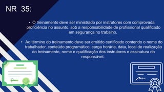 • O treinamento deve ser ministrado por instrutores com comprovada
proficiência no assunto, sob a responsabilidade de profissional qualificado
em segurança no trabalho. ​
• Ao término do treinamento deve ser emitido certificado contendo o nome do
trabalhador, conteúdo programático, carga horária, data, local de realização
do treinamento, nome e qualificação dos instrutores e assinatura do
responsável. ​
NR 35​:
 