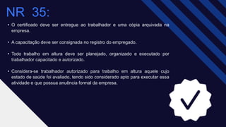 • O certificado deve ser entregue ao trabalhador e uma cópia arquivada na
empresa.
• A capacitação deve ser consignada no registro do empregado.
• Todo trabalho em altura deve ser planejado, organizado e executado por
trabalhador capacitado e autorizado.
• Considera-se trabalhador autorizado para trabalho em altura aquele cujo
estado de saúde foi avaliado, tendo sido considerado apto para executar essa
atividade e que possua anuência formal da empresa.
NR 35​:
 