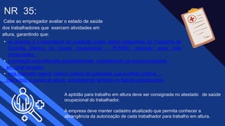 • os exames e a sistemática de avaliação sejam partes integrantes do Programa de
Controle Médico de Saúde Ocupacional - PCMSO, devendo estar nele
consignados;
• a avaliação seja efetuada periodicamente, considerando os riscos envolvidos
em cada situação;
• seja realizado exame médico voltado às patologias que poderão originar
mal súbito e queda de altura, considerando também os fatores psicossociais
Cabe ao empregador avaliar o estado de saúde
dos trabalhadores que exercem atividades em
altura, garantindo que: ​
NR 35​:
​A aptidão para trabalho em altura deve ser consignada no atestado de saúde
ocupacional do trabalhador. ​
​A empresa deve manter cadastro atualizado que permita conhecer a
abrangência da autorização de cada trabalhador para trabalho em altura.
 