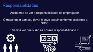 Acabamos de ver a responsabilidade do empregador. ​
O trabalhador tem seu dever e deve seguir conforme esclarece a
NR35 ​
Vamos ver quais são as nossas responsabilidade ?
Responsabilidades
 