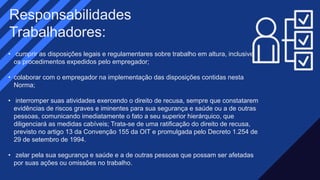 • cumprir as disposições legais e regulamentares sobre trabalho em altura, inclusive
os procedimentos expedidos pelo empregador;​
• colaborar com o empregador na implementação das disposições contidas nesta
Norma;​​
• interromper suas atividades exercendo o direito de recusa, sempre que constatarem
evidências de riscos graves e iminentes para sua segurança e saúde ou a de outras
pessoas, comunicando imediatamente o fato a seu superior hierárquico, que
diligenciará as medidas cabíveis; Trata-se de uma ratificação do direito de recusa,
previsto no artigo 13 da Convenção 155 da OIT e promulgada pelo Decreto 1.254 de
29 de setembro de 1994.​
• zelar pela sua segurança e saúde e a de outras pessoas que possam ser afetadas
por suas ações ou omissões no trabalho.
Responsabilidades
Trabalhadores:​
 