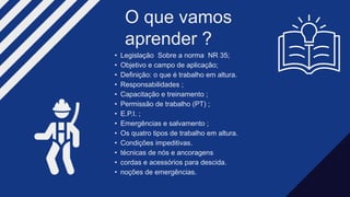 • Legislação Sobre a norma NR 35;
• Objetivo e campo de aplicação;
• Definição: o que é trabalho em altura.
• Responsabilidades ;
• Capacitação e treinamento ;
• Permissão de trabalho (PT) ;
• E.P.I. ;
• Emergências e salvamento ;
• Os quatro tipos de trabalho em altura.
• Condições impeditivas.
• técnicas de nós e ancoragens
• cordas e acessórios para descida.
• noções de emergências.
O que vamos
aprender ?​
 