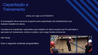entrou em vigor em 27/03/2013
O empregador deve promover programa para capacitação dos trabalhadores que
realizam trabalho em altura.​
Considera-se trabalhador capacitado para trabalho em altura aquele que foi submetido e
aprovado em treinamento, teórico e prático, com carga horária mínima de: ​
oito horas ​
Com o seguinte conteúdo programático
Capacitação e
Treinamento
 