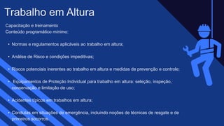 Capacitação e treinamento
Conteúdo programático mínimo:​ ​
• Normas e regulamentos aplicáveis ao trabalho em altura;​
• Análise de Risco e condições impeditivas;​
• Riscos potenciais inerentes ao trabalho em altura e medidas de prevenção e controle;​
• Equipamentos de Proteção Individual para trabalho em altura: seleção, inspeção,
conservação e limitação de uso;​
• Acidentes típicos em trabalhos em altura;​
• Condutas em situações de emergência, incluindo noções de técnicas de resgate e de
primeiros socorros.
Trabalho em Altura​
 