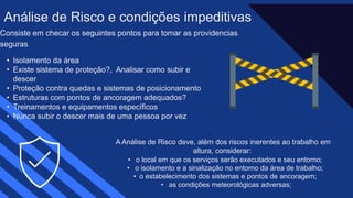 Consiste em checar os seguintes pontos para tomar as providencias
seguras​
• Isolamento da área​
• Existe sistema de proteção?, Analisar como subir e
descer​
• Proteção contra quedas e sistemas de posicionamento​
• Estruturas com pontos de ancoragem adequados?​
• Treinamentos e equipamentos específicos​
• Nunca subir o descer mais de uma pessoa por vez
Análise de Risco e condições impeditivas
A Análise de Risco deve, além dos riscos inerentes ao trabalho em
altura, considerar: ​
• o local em que os serviços serão executados e seu entorno; ​
• o isolamento e a sinalização no entorno da área de trabalho; ​
• o estabelecimento dos sistemas e pontos de ancoragem; ​
• as condições meteorológicas adversas;
 