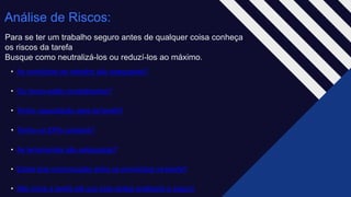 Análise de Riscos:
Para se ter um trabalho seguro antes de qualquer coisa conheça
os riscos da tarefa ​
Busque como neutralizá-los ou reduzí-los ao máximo.
• As condições de trabalho são adequadas?​
• Os riscos estão neutralizados?​
• Tenho capacitação para tal tarefa?​
• Tenho os EPIs corretos?​
• As ferramentas são adequadas?​
• Existe boa comunicação entre os envolvidos na tarefa?​
• Não inicie a tarefa até que tudo esteja analisado e seguro
 