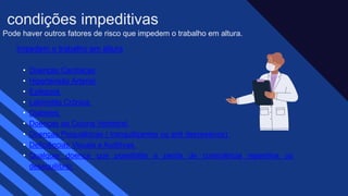 Pode haver outros fatores de risco que impedem o trabalho em altura.
Impedem o trabalho em altura
• Doenças Cardíacas
• Hipertensão Arterial
• Epilepsia
• Labirintite Crônica
• Diabetes
• Doenças da Coluna Vertebral
• Doenças Psiquiátricas ( tranquilizantes ou anti depressivos)
• Deficiências Visuais e Auditivas
• Qualquer doença que possibilite a perda de consciência repentina ou
desequilíbrio
condições impeditivas
 
