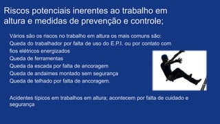 Acidentes típicos em trabalhos em altura; acontecem por falta de cuidado e
segurança​
Vários são os riscos no trabalho em altura os mais comuns são:
Queda do trabalhador por falta de uso do E.P.I. ou por contato com
fios elétricos energizados​
Queda de ferramentas
Queda da escada por falta de ancoragem​
Queda de andaimes montado sem segurança​
Queda de telhado por falta de ancoragem.
Riscos potenciais inerentes ao trabalho em
altura e medidas de prevenção e controle;​
 