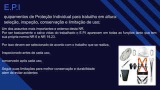 Um dos assuntos mais importantes e extenso desta NR.
Por ser basicamente o salva vidas do trabalhado o E.P.I aparecem em todas as funções tanto que tem
sua própria norma NR 6 e NR 18.23.
Por isso devem ser selecionado de acordo com o trabalho que se realiza,​
Inspecionado antes de cada uso,​
conservado após cada uso,​
Seguir suas limitações para melhor conservação e durabilidade​
alem de evitar acidentes
E.P.I
quipamentos de Proteção Individual para trabalho em altura:
seleção, inspeção, conservação e limitação de uso;
 
