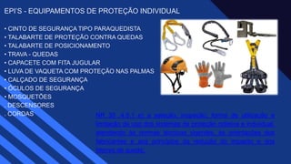 EPI’S - EQUIPAMENTOS DE PROTEÇÃO INDIVIDUAL
• CINTO DE SEGURANÇA TIPO PARAQUEDISTA ​
• TALABARTE DE PROTEÇÃO CONTRA QUEDAS ​
• TALABARTE DE POSICIONAMENTO ​
• TRAVA - QUEDAS ​
• CAPACETE COM FITA JUGULAR ​
• LUVA DE VAQUETA COM PROTEÇÃO NAS PALMAS ​
• CALÇADO DE SEGURANÇA ​
• ÓCULOS DE SEGURANÇA ​
• MOSQUETÕES​
. DESCENSORES ​
. CORDAS​ NR 35 .4.5.1 e) a seleção, inspeção, forma de utilização e
limitação de uso dos sistemas de proteção coletiva e individual,
atendendo às normas técnicas vigentes, às orientações dos
fabricantes e aos princípios da redução do impacto e dos
fatores de queda;
 