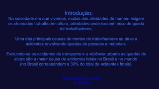 Introdução:
Na sociedade em que vivemos, muitas das atividades do homem exigem
os chamados trabalho em altura, atividades onde existem risco de queda
de trabalhadores.​
Uma das principais causas de mortes de trabalhadores se deve a
acidentes envolvendo quedas de pessoas e materiais.​
Excluindo-se os acidentes de transporte e a violência urbana as quedas de
altura são a maior causa de acidentes fatais no Brasil e no mundo ​
(no Brasil correspondem a 30% do total de acidentes fatais).​
Dados oficiais do ministério
do trabalho​
 
