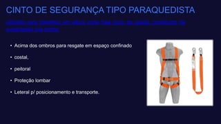 CINTO DE SEGURANÇA TIPO PARAQUEDISTA
utilizado para trabalhos em altura onde haja risco de queda, constituído de
sustentação nas partes:
• Acima dos ombros para resgate em espaço confinado​
• costal,​
• peitoral ​
• Proteção lombar​
• Leteral p/ posicionamento e transporte.
 