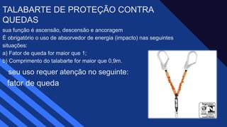 sua função é ascensão, descensão e ancoragem ​
É obrigatório o uso de absorvedor de energia (impacto) nas seguintes
situações: ​
a) Fator de queda for maior que 1;​
b) Comprimento do talabarte for maior que 0,9m.
TALABARTE DE PROTEÇÃO CONTRA
QUEDAS ​
seu uso requer atenção no seguinte:
fator de queda ​
 