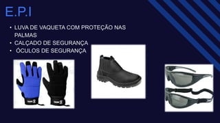 E.P.I​
• LUVA DE VAQUETA COM PROTEÇÃO NAS
PALMAS ​
• CALÇADO DE SEGURANÇA ​
• ÓCULOS DE SEGURANÇA ​
 