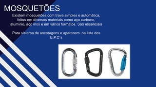 MOSQUETÕES​
Existem mosquetões com trava simples e automática,
feitos em diversos materiais como aço carbono,
alumínio, aço inox e em vários formatos. São essenciais​
Para sistema de ancoragens e aparecem na lista dos
E.P.C`s​
 