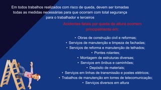 Em todos trabalhos realizados com risco de queda, devem ser tomadas
todas as medidas necessárias para que ocorram com total segurança
para o trabalhador e terceiros​
Acidentes fatais por queda de altura ocorrem
principalmente em:​
• Obras de construção civil e reformas;​
• Serviços de manutenção e limpeza de fachadas;​
• Serviços de reforma e manutenção de telhados;​
• Pontes rolantes;​
• Montagem de estruturas diversas;​
• Serviços em ônibus e caminhões;​
• Depósito de materiais;​
• Serviços em linhas de transmissão e postes elétricos;​
• Trabalhos de manutenção em torres de telecomunicação;​
• Serviços diversos em altura
 