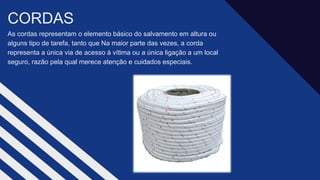 As cordas representam o elemento básico do salvamento em altura ou
alguns tipo de tarefa, tanto que Na maior parte das vezes, a corda
representa a única via de acesso à vítima ou a única ligação a um local
seguro, razão pela qual merece atenção e cuidados especiais.​
CORDAS​
 