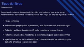 Tipos de fibras​
Fibras naturais​:
As cordas são feitas de fibras naturais (algodão, juta, cânhamo, sisal, entre outras)​
As fibras naturais apresentam baixa resistência a mofo fungo e a força de impacto ou contínua
• Fibras sintética
• Poliolefinas (polipropileno e polietileno): são fibras que não absorvem água​
• Poliéster: as fibras de poliéster têm alta resistência quando úmidas​
• Poliamida (nylon): boa resistência e recomendada para uso de cadeirinhas ​
• apenas cordas de fibras sintéticas de poliamida devem ser utilizadas para
trabalho em altura (ou cabo de aço) ​​
 