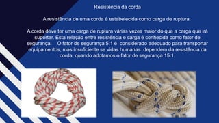 Resistência da corda​
A resistência de uma corda é estabelecida como carga de ruptura. ​
A corda deve ter uma carga de ruptura várias vezes maior do que a carga que irá
suportar. Esta relação entre resistência e carga é conhecida como fator de
segurança. O fator de segurança 5:1 é considerado adequado para transportar
equipamentos, mas insuficiente se vidas humanas dependem da resistência da
corda, quando adotamos o fator de segurança 15:1.​
 
