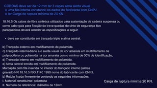 CORDAS deve ser de 12 mm ter 3 capas alma alerta visual ​
e uma fita interna constando os dados do fabricante com CNPJ​
e ter Carga de ruptura mínima de 20 KN​
18.16.5 Os cabos de fibra sintética utilizados para sustentação de cadeira suspensa ou
como cabo-guia para fixação do trava-quedas do cinto de segurança tipo
paraquedista,deverá atender as especificações a seguir ​
• deve ser constituído em trançado triplo e alma central.​
b) Trançado externo em multifilamento de poliamida.​
c) Trançado intermediário e o alerta visual de cor amarela em multifilamento de
polipropileno ou poliamida na cor amarela com o mínimo de 50% de identificação, ​
d) Trançado interno em multifilamento de poliamida.​
e) Alma central torcida em multifilamento de poliamida.​
Marcação com fita inserida no interior do trançado interno (alma)​
gravado NR 18.16.5 ISO 1140 1990 nome do fabricante com CNPJ.​
b) Rótulo fixado firmemente contendo as seguintes informações:​
I. Material constituinte: poliamida​
II. Número de referência: diâmetro de 12mm
Carga de ruptura mínima 20 KN.​
 