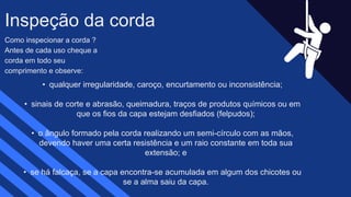 Como inspecionar a corda ?
Antes de cada uso cheque a
corda em todo seu
comprimento e observe:
Inspeção da corda​
• qualquer irregularidade, caroço, encurtamento ou inconsistência;​
• sinais de corte e abrasão, queimadura, traços de produtos químicos ou em
que os fios da capa estejam desfiados (felpudos);​
• o ângulo formado pela corda realizando um semi-círculo com as mãos,
devendo haver uma certa resistência e um raio constante em toda sua
extensão; e​
• se há falcaça, se a capa encontra-se acumulada em algum dos chicotes ou
se a alma saiu da capa.​
 