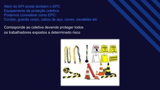Alem do EPI existe também o EPC ​
Equipamento de proteção coletiva.​
Podemos considerar como EPC:​
Cordas, guarda corpo, cabos de aço, cones, cavaletes etc
Corresponde ao coletivo devendo proteger todos
os trabalhadores expostos a determinado risco​
 
