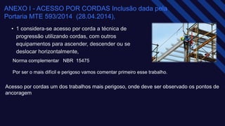 ANEXO I - ACESSO POR CORDAS Inclusão dada pela
Portaria MTE 593/2014 (28.04.2014),​
• 1 considera-se acesso por corda a técnica de
progressão utilizando cordas, com outros
equipamentos para ascender, descender ou se
deslocar horizontalmente,​
Norma complementar NBR 15475​
Por ser o mais difícil e perigoso vamos comentar primeiro esse trabalho.
Acesso por cordas um dos trabalhos mais perigoso, onde deve ser observado os pontos de
ancoragem​
 