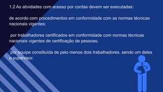 1.2 As atividades com acesso por cordas devem ser executadas:​
de acordo com procedimentos em conformidade com as normas técnicas
nacionais vigentes;​
por trabalhadores certificados em conformidade com normas técnicas
nacionais vigentes de certificação de pessoas;​
por equipe constituída de pelo menos dois trabalhadores, sendo um deles
o supervisor.​
 
