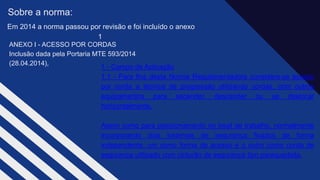 ANEXO I - ACESSO POR CORDAS ​
Inclusão dada pela Portaria MTE 593/2014
(28.04.2014),​
Sobre a norma:
1 - Campo de Aplicação
1.1 - Para fins desta Norma Regulamentadora considera-se acesso
por corda a técnica de progressão utilizando cordas, com outros
equipamentos para ascender, descender ou se deslocar
horizontalmente,​
Assim como para posicionamento no local de trabalho, normalmente
incorporando dois sistemas de segurança fixados de forma
independente, um como forma de acesso e o outro como corda de
segurança utilizado com cinturão de segurança tipo paraquedista.
Em 2014 a norma passou por revisão e foi incluído o anexo
1 ​
 