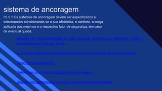 35.5.1 Os sistemas de ancoragem devem ser especificados e
selecionados considerando-se a sua eficiência, o conforto, a carga
aplicada aos mesmos e o respectivo fator de segurança, em caso
de eventual queda.​
sistema de ancoragem​
Quando não há possibilidade de usar escadas andaimes ou balancins, então o
acesso deve ser feito por corda​
A corda é o item responsável pelo acesso a que se destina, por isso é preciso:
Saber como manuseá-la.
Determinar ponto de ancoragem correto e seguro.
Usando nós apropriado e aprovado pelos órgãos responsáveis
 
