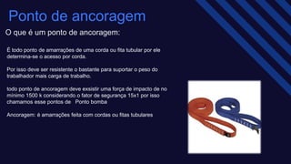 É todo ponto de amarrações de uma corda ou fita tubular por ele
determina-se o acesso por corda.​
Por isso deve ser resistente o bastante para suportar o peso do
trabalhador mais carga de trabalho.​
todo ponto de ancoragem deve exsistir uma força de impacto de no
mínimo 1500 k considerando o fator de segurança 15x1 por isso
chamamos esse pontos de Ponto bomba ​
Ancoragem: é amarrações feita com cordas ou fitas tubulares
Ponto de ancoragem​
O que é um ponto de ancoragem:
 