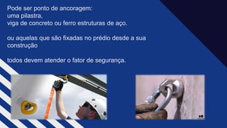 Pode ser ponto de ancoragem: ​
uma pilastra, ​
viga de concreto ou ferro estruturas de aço.​
ou aquelas que são fixadas no prédio desde a sua
construção​
todos devem atender o fator de segurança.​
 