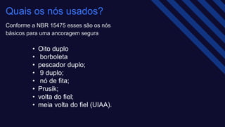 Quais os nós usados? ​
Conforme a NBR 15475 esses são os nós
básicos para uma ancoragem segura​
• Oito duplo​
• borboleta ​
• pescador duplo;​
• 9 duplo;​
• nó de fita;​
• Prusik;​
• volta do fiel;​
• meia volta do fiel (UIAA).
 