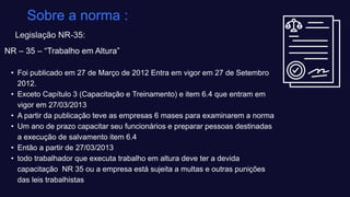 NR – 35 – “Trabalho em Altura”​
• Foi publicado em 27 de Março de 2012 Entra em vigor em 27 de Setembro
2012.​
• Exceto Capítulo 3 (Capacitação e Treinamento) e item 6.4 que entram em
vigor em 27/03/2013​
• A partir da publicação teve as empresas 6 mases para examinarem a norma ​
• Um ano de prazo capacitar seu funcionários e preparar pessoas destinadas
a execução de salvamento item 6.4​
• Então a partir de 27/03/2013 ​
• todo trabalhador que executa trabalho em altura deve ter a devida
capacitação NR 35 ou a empresa está sujeita a multas e outras punições
das leis trabalhistas​
Sobre a norma ​:
Legislação NR-35:
 
