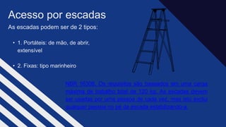 As escadas podem ser de 2 tipos:​
• 1. Portáteis: de mão, de abrir,
extensível​
• 2. Fixas: tipo marinheiro​
Acesso por escadas​
NBR 16308, Os requisitos são baseados em uma carga
máxima de trabalho total de 120 kg. As escadas devem
ser usadas por uma pessoa de cada vez, mas isto exclui
qualquer pessoa no pé da escada estabilizando-a.
 
