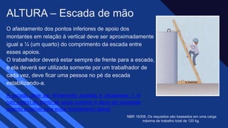 O afastamento dos pontos inferiores de apoio dos
montantes em relação à vertical deve ser aproximadamente
igual a ¼ (um quarto) do comprimento da escada entre
esses apoios.​
O trabalhador deverá estar sempre de frente para a escada,
e ela deverá ser utilizada somente por um trabalhador de
cada vez, deve ficar uma pessoa no pé da escada
estabilizando-a.​
ALTURA – Escada de mão
A escada deve ser firmemente apoiada e ultrapassar 1 m
(um metro) do ponto de apoio superior e deve ser ancorada
quando possível para evitar tombamento lateral​
NBR 16308, Os requisitos são baseados em uma carga
máxima de trabalho total de 120 kg. ​
 